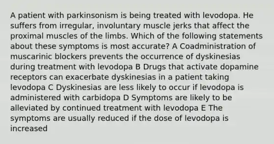 A patient with parkinsonism is being treated with levodopa. He suffers from irregular, involuntary muscle jerks that affect the proximal muscles of the limbs. Which of the following statements about these symptoms is most accurate? A Coadministration of muscarinic blockers prevents the occurrence of dyskinesias during treatment with levodopa B Drugs that activate dopamine receptors can exacerbate dyskinesias in a patient taking levodopa C Dyskinesias are less likely to occur if levodopa is administered with carbidopa D Symptoms are likely to be alleviated by continued treatment with levodopa E The symptoms are usually reduced if the dose of levodopa is increased