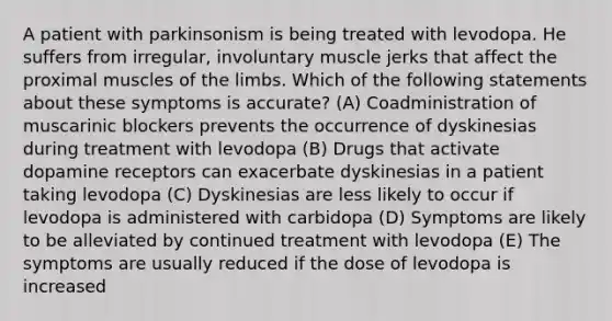 A patient with parkinsonism is being treated with levodopa. He suffers from irregular, involuntary muscle jerks that affect the proximal muscles of the limbs. Which of the following statements about these symptoms is accurate? (A) Coadministration of muscarinic blockers prevents the occurrence of dyskinesias during treatment with levodopa (B) Drugs that activate dopamine receptors can exacerbate dyskinesias in a patient taking levodopa (C) Dyskinesias are less likely to occur if levodopa is administered with carbidopa (D) Symptoms are likely to be alleviated by continued treatment with levodopa (E) The symptoms are usually reduced if the dose of levodopa is increased