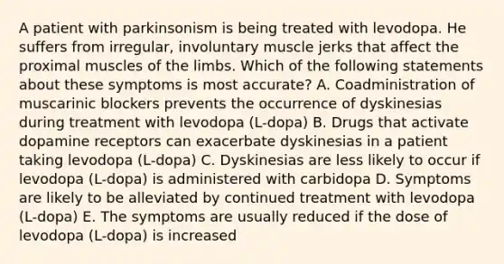 A patient with parkinsonism is being treated with levodopa. He suffers from irregular, involuntary muscle jerks that affect the proximal muscles of the limbs. Which of the following statements about these symptoms is most accurate? A. Coadministration of muscarinic blockers prevents the occurrence of dyskinesias during treatment with levodopa (L-dopa) B. Drugs that activate dopamine receptors can exacerbate dyskinesias in a patient taking levodopa (L-dopa) C. Dyskinesias are less likely to occur if levodopa (L-dopa) is administered with carbidopa D. Symptoms are likely to be alleviated by continued treatment with levodopa (L-dopa) E. The symptoms are usually reduced if the dose of levodopa (L-dopa) is increased