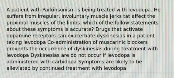 A patient with Parkinsonism is being treated with levodopa. He suffers from irregular, involuntary muscle jerks tat affect the proximal muscles of the limbs. which of the follow statements about these symptoms is accurate? Drugs that activate dopamine receptors can exacerbate dyskinesias in a patient taking levodopa Co-administration of muscarinic blockers prevents the occurrence of dyskinesias during treatment with levodopa Dyskinesias are do not occur if levodopa is administered with carbidopa Symptoms are likely to be alleviated by continued treatment with levodopa