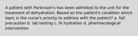 A patient with Parkinson's has been admitted to the unit for the treatment of dehydration. Based on the patient's condition which topic is the nurse's priority to address with the patient? a. fall precaution b. lab testing c. IV hydration d. pharmacological intervention