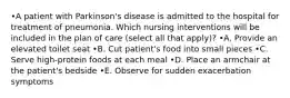 •A patient with Parkinson's disease is admitted to the hospital for treatment of pneumonia. Which nursing interventions will be included in the plan of care (select all that apply)? •A. Provide an elevated toilet seat •B. Cut patient's food into small pieces •C. Serve high-protein foods at each meal •D. Place an armchair at the patient's bedside •E. Observe for sudden exacerbation symptoms