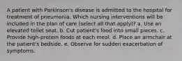 A patient with Parkinson's disease is admitted to the hospital for treatment of pneumonia. Which nursing interventions will be included in the plan of care (select all that apply)? a. Use an elevated toilet seat. b. Cut patient's food into small pieces. c. Provide high-protein foods at each meal. d. Place an armchair at the patient's bedside. e. Observe for sudden exacerbation of symptoms.