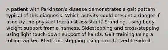 A patient with Parkinson's disease demonstrates a gait pattern typical of this diagnosis. Which activity could present a danger if used by the physical therapist assistant? Standing, using body weight support from a harness. Sidestepping and cross-stepping using light touch-down support of hands. Gait training using a rolling walker. Rhythmic stepping using a motorized treadmill.