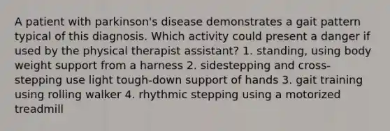 A patient with parkinson's disease demonstrates a gait pattern typical of this diagnosis. Which activity could present a danger if used by the physical therapist assistant? 1. standing, using body weight support from a harness 2. sidestepping and cross-stepping use light tough-down support of hands 3. gait training using rolling walker 4. rhythmic stepping using a motorized treadmill