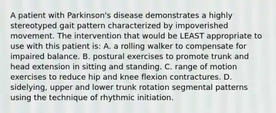 A patient with Parkinson's disease demonstrates a highly stereotyped gait pattern characterized by impoverished movement. The intervention that would be LEAST appropriate to use with this patient is: A. a rolling walker to compensate for impaired balance. B. postural exercises to promote trunk and head extension in sitting and standing. C. range of motion exercises to reduce hip and knee flexion contractures. D. sidelying, upper and lower trunk rotation segmental patterns using the technique of rhythmic initiation.