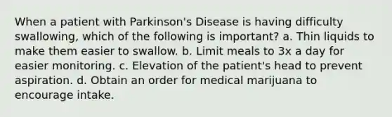 When a patient with Parkinson's Disease is having difficulty swallowing, which of the following is important? a. Thin liquids to make them easier to swallow. b. Limit meals to 3x a day for easier monitoring. c. Elevation of the patient's head to prevent aspiration. d. Obtain an order for medical marijuana to encourage intake.