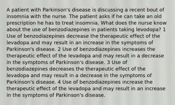 A patient with Parkinson's disease is discussing a recent bout of insomnia with the nurse. The patient asks if he can take an old prescription he has to treat insomnia. What does the nurse know about the use of benzodiazepines in patients taking levodopa? 1 Use of benzodiazepines decrease the therapeutic effect of the levadopa and may result in an increase in the symptoms of Parkinson's disease. 2 Use of benzodiazepines increases the therapeutic effect of the levadopa and may result in a decrease in the symptoms of Parkinson's disease. 3 Use of benzodiazepines decreases the therapeutic effect of the levadopa and may result in a decrease in the symptoms of Parkinson's disease. 4 Use of benzodiazepines increase the therapeutic effect of the levadopa and may result in an increase in the symptoms of Parkinson's disease.