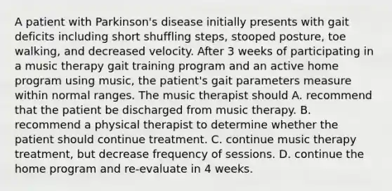 A patient with Parkinson's disease initially presents with gait deficits including short shuffling steps, stooped posture, toe walking, and decreased velocity. After 3 weeks of participating in a music therapy gait training program and an active home program using music, the patient's gait parameters measure within normal ranges. The music therapist should A. recommend that the patient be discharged from music therapy. B. recommend a physical therapist to determine whether the patient should continue treatment. C. continue music therapy treatment, but decrease frequency of sessions. D. continue the home program and re-evaluate in 4 weeks.