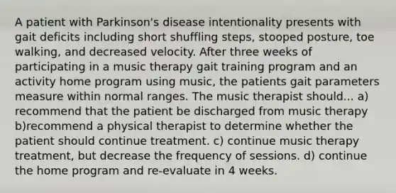 A patient with Parkinson's disease intentionality presents with gait deficits including short shuffling steps, stooped posture, toe walking, and decreased velocity. After three weeks of participating in a music therapy gait training program and an activity home program using music, the patients gait parameters measure within normal ranges. The music therapist should... a) recommend that the patient be discharged from music therapy b)recommend a physical therapist to determine whether the patient should continue treatment. c) continue music therapy treatment, but decrease the frequency of sessions. d) continue the home program and re-evaluate in 4 weeks.