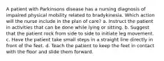 A patient with Parkinsons disease has a nursing diagnosis of impaired physical mobility related to bradykinesia. Which action will the nurse include in the plan of care? a. Instruct the patient in activities that can be done while lying or sitting. b. Suggest that the patient rock from side to side to initiate leg movement. c. Have the patient take small steps in a straight line directly in front of the feet. d. Teach the patient to keep the feet in contact with the floor and slide them forward.