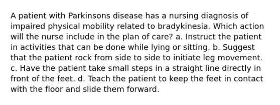 A patient with Parkinsons disease has a nursing diagnosis of impaired physical mobility related to bradykinesia. Which action will the nurse include in the plan of care? a. Instruct the patient in activities that can be done while lying or sitting. b. Suggest that the patient rock from side to side to initiate leg movement. c. Have the patient take small steps in a straight line directly in front of the feet. d. Teach the patient to keep the feet in contact with the floor and slide them forward.