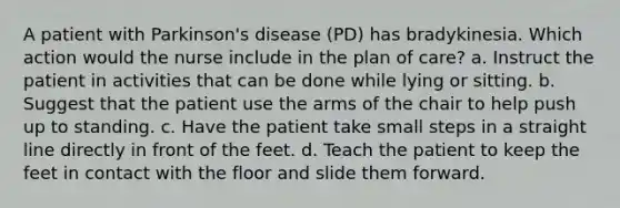 A patient with Parkinson's disease (PD) has bradykinesia. Which action would the nurse include in the plan of care? a. Instruct the patient in activities that can be done while lying or sitting. b. Suggest that the patient use the arms of the chair to help push up to standing. c. Have the patient take small steps in a straight line directly in front of the feet. d. Teach the patient to keep the feet in contact with the floor and slide them forward.