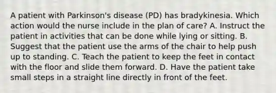 A patient with Parkinson's disease (PD) has bradykinesia. Which action would the nurse include in the plan of care? A. Instruct the patient in activities that can be done while lying or sitting. B. Suggest that the patient use the arms of the chair to help push up to standing. C. Teach the patient to keep the feet in contact with the floor and slide them forward. D. Have the patient take small steps in a straight line directly in front of the feet.