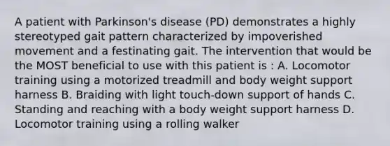 A patient with Parkinson's disease (PD) demonstrates a highly stereotyped gait pattern characterized by impoverished movement and a festinating gait. The intervention that would be the MOST beneficial to use with this patient is : A. Locomotor training using a motorized treadmill and body weight support harness B. Braiding with light touch-down support of hands C. Standing and reaching with a body weight support harness D. Locomotor training using a rolling walker