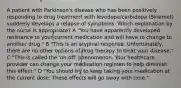 A patient with Parkinson's disease who has been positively responding to drug treatment with levodopa/carbidopa (Sinemet) suddenly develops a relapse of symptoms. Which explanation by the nurse is appropriate? A "You have apparently developed resistance to your current medication and will have to change to another drug." B "This is an atypical response. Unfortunately, there are no other options of drug therapy to treat your disease." C "This is called the 'on-off' phenomenon. Your healthcare provider can change your medication regimen to help diminish this effect." D "You should try to keep taking your medication at the current dose. These effects will go away with time."