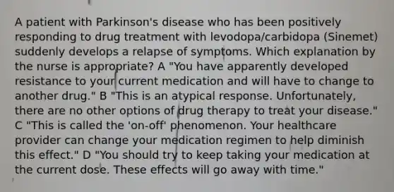 A patient with Parkinson's disease who has been positively responding to drug treatment with levodopa/carbidopa (Sinemet) suddenly develops a relapse of symptoms. Which explanation by the nurse is appropriate? A "You have apparently developed resistance to your current medication and will have to change to another drug." B "This is an atypical response. Unfortunately, there are no other options of drug therapy to treat your disease." C "This is called the 'on-off' phenomenon. Your healthcare provider can change your medication regimen to help diminish this effect." D "You should try to keep taking your medication at the current dose. These effects will go away with time."