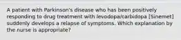 A patient with Parkinson's disease who has been positively responding to drug treatment with levodopa/carbidopa [Sinemet] suddenly develops a relapse of symptoms. Which explanation by the nurse is appropriate?