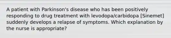 A patient with Parkinson's disease who has been positively responding to drug treatment with levodopa/carbidopa [Sinemet] suddenly develops a relapse of symptoms. Which explanation by the nurse is appropriate?