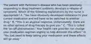 The patient with Parkinson's disease who has been positively responding to drug treatment suddenly develops a relapse of symptoms. Which of the following explanations by the nurse is appropriate? A. "You have obviously developed resistance to your current medication and will have to be switched to another drug." B. "This is an atypical response. Unfortunately, there are no other options of drug therapy to give you." C. "This is called the 'on-off phenomenon.' Your health care provider can change your medication regimen slightly to help diminish this effect." D. "You just need to keep taking your medication and these effects will go away."