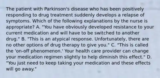 The patient with Parkinson's disease who has been positively responding to drug treatment suddenly develops a relapse of symptoms. Which of the following explanations by the nurse is appropriate? A. "You have obviously developed resistance to your current medication and will have to be switched to another drug." B. "This is an atypical response. Unfortunately, there are no other options of drug therapy to give you." C. "This is called the 'on-off phenomenon.' Your health care provider can change your medication regimen slightly to help diminish this effect." D. "You just need to keep taking your medication and these effects will go away."