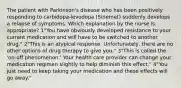 The patient with Parkinson's disease who has been positively responding to carbidopa-levodopa (Sinemet) suddenly develops a relapse of symptoms. Which explanation by the nurse is appropriate? 1"You have obviously developed resistance to your current medication and will have to be switched to another drug." 2"This is an atypical response. Unfortunately, there are no other options of drug therapy to give you." 3"This is called the 'on-off phenomenon.' Your health care provider can change your medication regimen slightly to help diminish this effect." 4"You just need to keep taking your medication and these effects will go away."