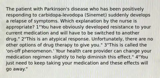 The patient with Parkinson's disease who has been positively responding to carbidopa-levodopa (Sinemet) suddenly develops a relapse of symptoms. Which explanation by the nurse is appropriate? 1"You have obviously developed resistance to your current medication and will have to be switched to another drug." 2"This is an atypical response. Unfortunately, there are no other options of drug therapy to give you." 3"This is called the 'on-off phenomenon.' Your health care provider can change your medication regimen slightly to help diminish this effect." 4"You just need to keep taking your medication and these effects will go away."