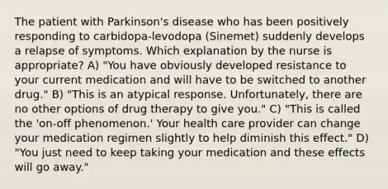 The patient with Parkinson's disease who has been positively responding to carbidopa-levodopa (Sinemet) suddenly develops a relapse of symptoms. Which explanation by the nurse is appropriate? A) "You have obviously developed resistance to your current medication and will have to be switched to another drug." B) "This is an atypical response. Unfortunately, there are no other options of drug therapy to give you." C) "This is called the 'on-off phenomenon.' Your health care provider can change your medication regimen slightly to help diminish this effect." D) "You just need to keep taking your medication and these effects will go away."