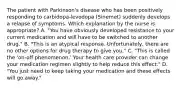 The patient with Parkinson's disease who has been positively responding to carbidopa-levodopa (Sinemet) suddenly develops a relapse of symptoms. Which explanation by the nurse is appropriate? A. "You have obviously developed resistance to your current medication and will have to be switched to another drug." B. "This is an atypical response. Unfortunately, there are no other options for drug therapy to give you." C. "This is called the 'on-off phenomenon.' Your health care provider can change your medication regimen slightly to help reduce this effect." D. "You just need to keep taking your medication and these effects will go away."