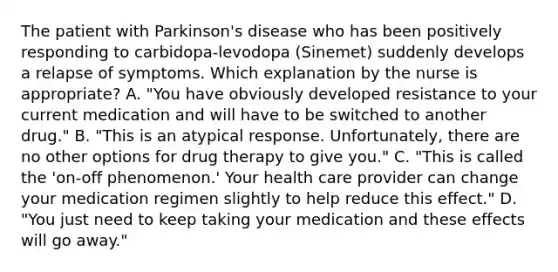 The patient with Parkinson's disease who has been positively responding to carbidopa-levodopa (Sinemet) suddenly develops a relapse of symptoms. Which explanation by the nurse is appropriate? A. "You have obviously developed resistance to your current medication and will have to be switched to another drug." B. "This is an atypical response. Unfortunately, there are no other options for drug therapy to give you." C. "This is called the 'on-off phenomenon.' Your health care provider can change your medication regimen slightly to help reduce this effect." D. "You just need to keep taking your medication and these effects will go away."