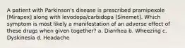 A patient with Parkinson's disease is prescribed pramipexole [Mirapex] along with levodopa/carbidopa [Sinemet]. Which symptom is most likely a manifestation of an adverse effect of these drugs when given together? a. Diarrhea b. Wheezing c. Dyskinesia d. Headache