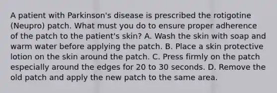 A patient with Parkinson's disease is prescribed the rotigotine (Neupro) patch. What must you do to ensure proper adherence of the patch to the patient's skin? A. Wash the skin with soap and warm water before applying the patch. B. Place a skin protective lotion on the skin around the patch. C. Press firmly on the patch especially around the edges for 20 to 30 seconds. D. Remove the old patch and apply the new patch to the same area.