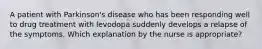 A patient with Parkinson's disease who has been responding well to drug treatment with levodopa suddenly develops a relapse of the symptoms. Which explanation by the nurse is appropriate?