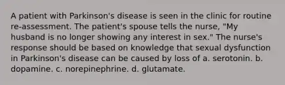 A patient with Parkinson's disease is seen in the clinic for routine re-assessment. The patient's spouse tells the nurse, "My husband is no longer showing any interest in sex." The nurse's response should be based on knowledge that sexual dysfunction in Parkinson's disease can be caused by loss of a. serotonin. b. dopamine. c. norepinephrine. d. glutamate.