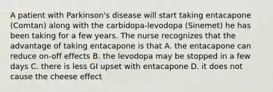 A patient with Parkinson's disease will start taking entacapone (Comtan) along with the carbidopa-levodopa (Sinemet) he has been taking for a few years. The nurse recognizes that the advantage of taking entacapone is that A. the entacapone can reduce on-off effects B. the levodopa may be stopped in a few days C. there is less GI upset with entacapone D. it does not cause the cheese effect