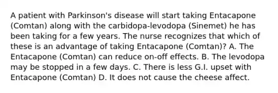 A patient with Parkinson's disease will start taking Entacapone (Comtan) along with the carbidopa-levodopa (Sinemet) he has been taking for a few years. The nurse recognizes that which of these is an advantage of taking Entacapone (Comtan)? A. The Entacapone (Comtan) can reduce on-off effects. B. The levodopa may be stopped in a few days. C. There is less G.I. upset with Entacapone (Comtan) D. It does not cause the cheese affect.