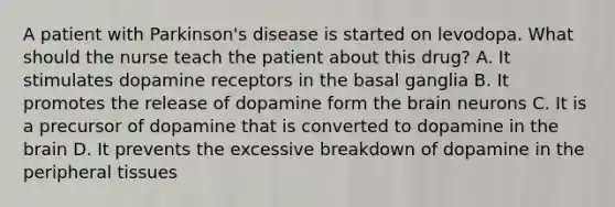 A patient with Parkinson's disease is started on levodopa. What should the nurse teach the patient about this drug? A. It stimulates dopamine receptors in the basal ganglia B. It promotes the release of dopamine form the brain neurons C. It is a precursor of dopamine that is converted to dopamine in the brain D. It prevents the excessive breakdown of dopamine in the peripheral tissues