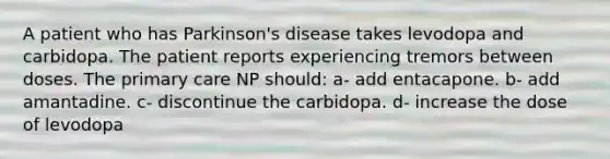 A patient who has Parkinson's disease takes levodopa and carbidopa. The patient reports experiencing tremors between doses. The primary care NP should: a- add entacapone. b- add amantadine. c- discontinue the carbidopa. d- increase the dose of levodopa