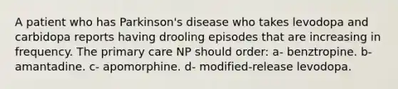 A patient who has Parkinson's disease who takes levodopa and carbidopa reports having drooling episodes that are increasing in frequency. The primary care NP should order: a- benztropine. b- amantadine. c- apomorphine. d- modified-release levodopa.