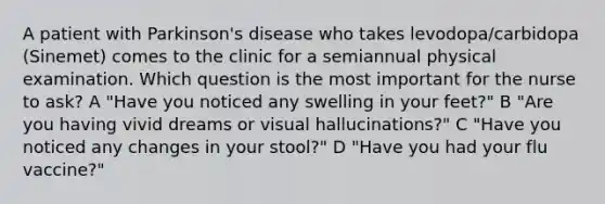 A patient with Parkinson's disease who takes levodopa/carbidopa (Sinemet) comes to the clinic for a semiannual physical examination. Which question is the most important for the nurse to ask? A "Have you noticed any swelling in your feet?" B "Are you having vivid dreams or visual hallucinations?" C "Have you noticed any changes in your stool?" D "Have you had your flu vaccine?"