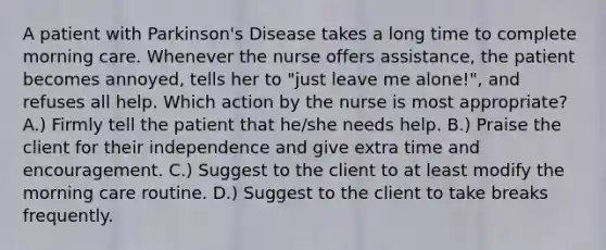 A patient with Parkinson's Disease takes a long time to complete morning care. Whenever the nurse offers assistance, the patient becomes annoyed, tells her to "just leave me alone!", and refuses all help. Which action by the nurse is most appropriate? A.) Firmly tell the patient that he/she needs help. B.) Praise the client for their independence and give extra time and encouragement. C.) Suggest to the client to at least modify the morning care routine. D.) Suggest to the client to take breaks frequently.