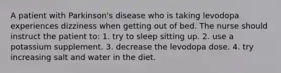 A patient with Parkinson's disease who is taking levodopa experiences dizziness when getting out of bed. The nurse should instruct the patient to: 1. try to sleep sitting up. 2. use a potassium supplement. 3. decrease the levodopa dose. 4. try increasing salt and water in the diet.