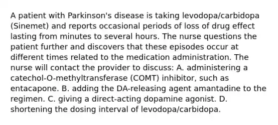 A patient with Parkinson's disease is taking levodopa/carbidopa (Sinemet) and reports occasional periods of loss of drug effect lasting from minutes to several hours. The nurse questions the patient further and discovers that these episodes occur at different times related to the medication administration. The nurse will contact the provider to discuss: A. administering a catechol-O-methyltransferase (COMT) inhibitor, such as entacapone. B. adding the DA-releasing agent amantadine to the regimen. C. giving a direct-acting dopamine agonist. D. shortening the dosing interval of levodopa/carbidopa.