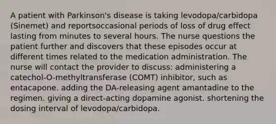 A patient with Parkinson's disease is taking levodopa/carbidopa (Sinemet) and reportsoccasional periods of loss of drug effect lasting from minutes to several hours. The nurse questions the patient further and discovers that these episodes occur at different times related to the medication administration. The nurse will contact the provider to discuss: administering a catechol-O-methyltransferase (COMT) inhibitor, such as entacapone. adding the DA-releasing agent amantadine to the regimen. giving a direct-acting dopamine agonist. shortening the dosing interval of levodopa/carbidopa.