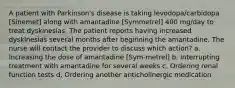 A patient with Parkinson's disease is taking levodopa/carbidopa [Sinemet] along with amantadine [Symmetrel] 400 mg/day to treat dyskinesias. The patient reports having increased dyskinesias several months after beginning the amantadine. The nurse will contact the provider to discuss which action? a. Increasing the dose of amantadine [Sym-metrel] b. Interrupting treatment with amantadine for several weeks c. Ordering renal function tests d. Ordering another anticholinergic medication