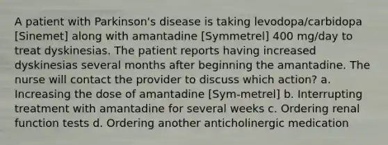 A patient with Parkinson's disease is taking levodopa/carbidopa [Sinemet] along with amantadine [Symmetrel] 400 mg/day to treat dyskinesias. The patient reports having increased dyskinesias several months after beginning the amantadine. The nurse will contact the provider to discuss which action? a. Increasing the dose of amantadine [Sym-metrel] b. Interrupting treatment with amantadine for several weeks c. Ordering renal function tests d. Ordering another anticholinergic medication