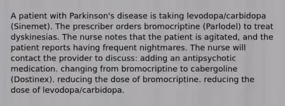 A patient with Parkinson's disease is taking levodopa/carbidopa (Sinemet). The prescriber orders bromocriptine (Parlodel) to treat dyskinesias. The nurse notes that the patient is agitated, and the patient reports having frequent nightmares. The nurse will contact the provider to discuss: adding an antipsychotic medication. changing from bromocriptine to cabergoline (Dostinex). reducing the dose of bromocriptine. reducing the dose of levodopa/carbidopa.