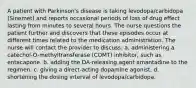 A patient with Parkinson's disease is taking levodopa/carbidopa (Sinemet) and reports occasional periods of loss of drug effect lasting from minutes to several hours. The nurse questions the patient further and discovers that these episodes occur at different times related to the medication administration. The nurse will contact the provider to discuss: a. administering a catechol-O-methyltransferase (COMT) inhibitor, such as entacapone. b. adding the DA-releasing agent amantadine to the regimen. c. giving a direct-acting dopamine agonist. d. shortening the dosing interval of levodopa/carbidopa.