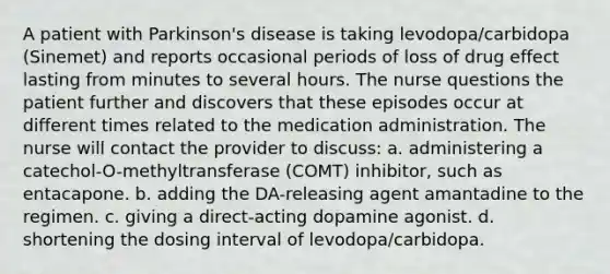 A patient with Parkinson's disease is taking levodopa/carbidopa (Sinemet) and reports occasional periods of loss of drug effect lasting from minutes to several hours. The nurse questions the patient further and discovers that these episodes occur at different times related to the medication administration. The nurse will contact the provider to discuss: a. administering a catechol-O-methyltransferase (COMT) inhibitor, such as entacapone. b. adding the DA-releasing agent amantadine to the regimen. c. giving a direct-acting dopamine agonist. d. shortening the dosing interval of levodopa/carbidopa.