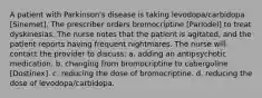 A patient with Parkinson's disease is taking levodopa/carbidopa [Sinemet]. The prescriber orders bromocriptine [Parlodel] to treat dyskinesias. The nurse notes that the patient is agitated, and the patient reports having frequent nightmares. The nurse will contact the provider to discuss: a. adding an antipsychotic medication. b. changing from bromocriptine to cabergoline [Dostinex]. c. reducing the dose of bromocriptine. d. reducing the dose of levodopa/carbidopa.